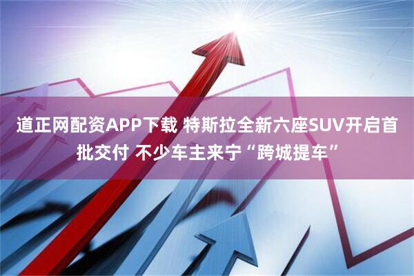 道正网配资APP下载 特斯拉全新六座SUV开启首批交付 不少车主来宁“跨城提车”