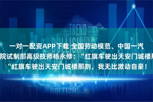 一对一配资APP下载 全国劳动模范、中国一汽首席技能大师、研发总院试制部高级技师杨永修：“红旗车驶出天安门城楼那刻，我无比激动自豪！