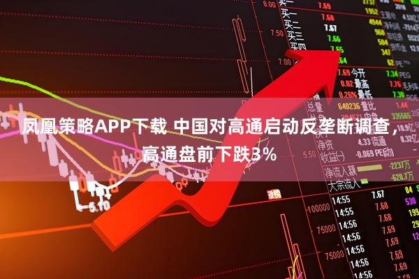 凤凰策略APP下载 中国对高通启动反垄断调查，高通盘前下跌3%