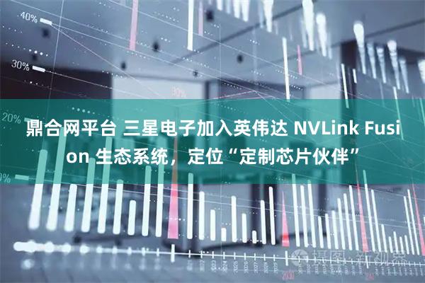 鼎合网平台 三星电子加入英伟达 NVLink Fusion 生态系统，定位“定制芯片伙伴”