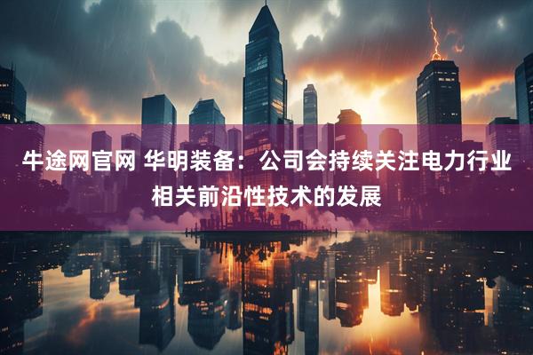 牛途网官网 华明装备：公司会持续关注电力行业相关前沿性技术的发展