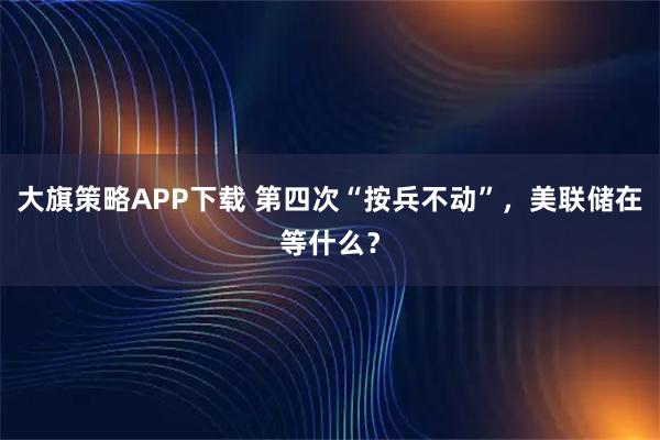 大旗策略APP下载 第四次“按兵不动”，美联储在等什么？