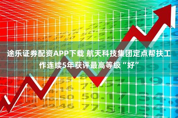 途乐证券配资APP下载 航天科技集团定点帮扶工作连续5年获评最高等级“好”