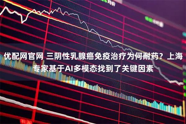 优配网官网 三阴性乳腺癌免疫治疗为何耐药？上海专家基于AI多模态找到了关键因素