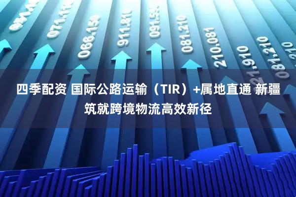四季配资 国际公路运输（TIR）+属地直通 新疆筑就跨境物流高效新径