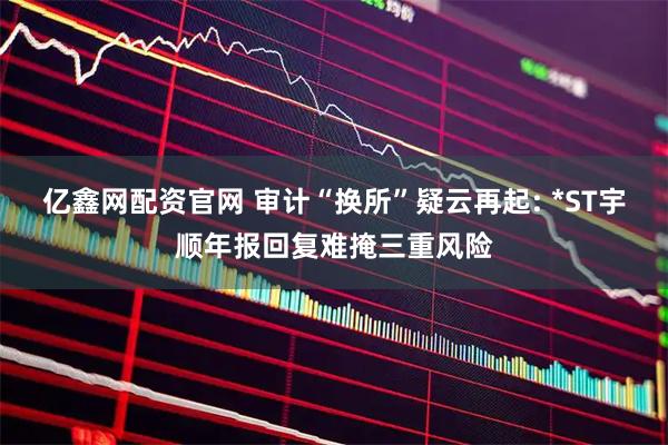 亿鑫网配资官网 审计“换所”疑云再起: *ST宇顺年报回复难掩三重风险