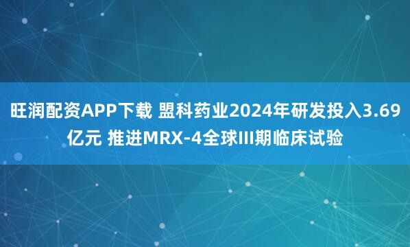 旺润配资APP下载 盟科药业2024年研发投入3.69亿元 推进MRX-4全球III期临床试验