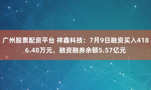 广州股票配资平台 祥鑫科技：7月9日融资买入4186.48万元，融资融券余额5.57亿元