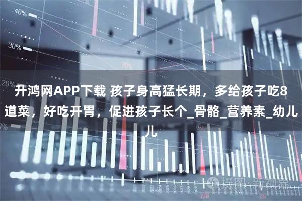 升鸿网APP下载 孩子身高猛长期，多给孩子吃8道菜，好吃开胃，促进孩子长个_骨骼_营养素_幼儿
