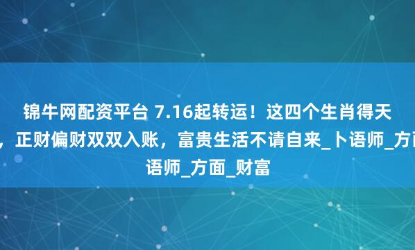 锦牛网配资平台 7.16起转运！这四个生肖得天赐财缘，正财偏财双双入账，富贵生活不请自来_卜语师_方面_财富