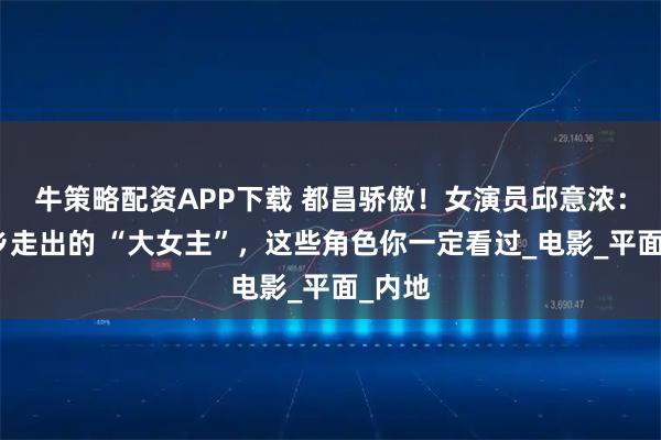 牛策略配资APP下载 都昌骄傲！女演员邱意浓：从家乡走出的 “大女主”，这些角色你一定看过_电影_平面_内地