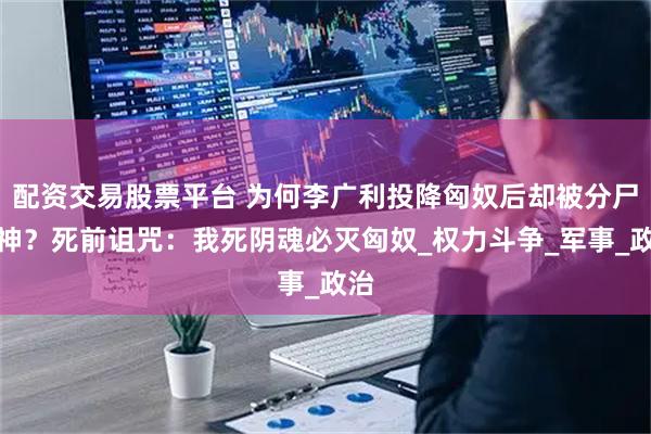 配资交易股票平台 为何李广利投降匈奴后却被分尸祭神？死前诅咒：我死阴魂必灭匈奴_权力斗争_军事_政治