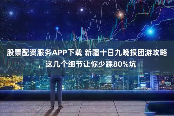 股票配资服务APP下载 新疆十日九晚报团游攻略，这几个细节让你少踩80%坑