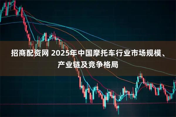 招商配资网 2025年中国摩托车行业市场规模、产业链及竞争格局