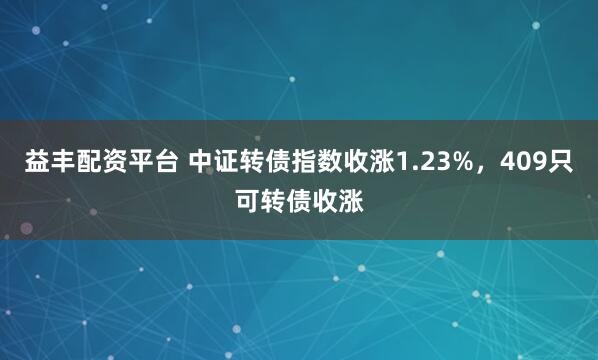 益丰配资平台 中证转债指数收涨1.23%，409只可转债收涨
