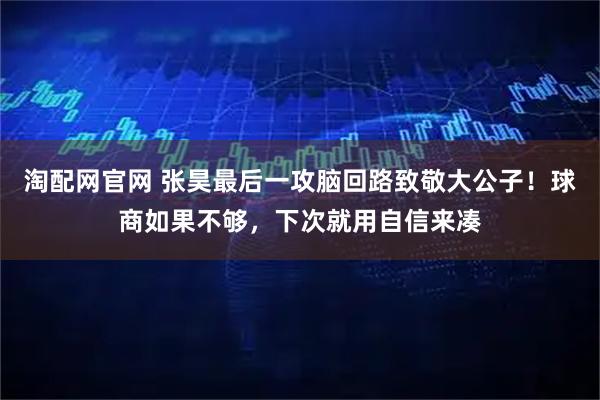 淘配网官网 张昊最后一攻脑回路致敬大公子！球商如果不够，下次就用自信来凑
