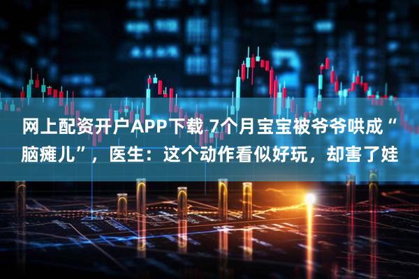 网上配资开户APP下载 7个月宝宝被爷爷哄成“脑瘫儿”，医生：这个动作看似好玩，却害了娃