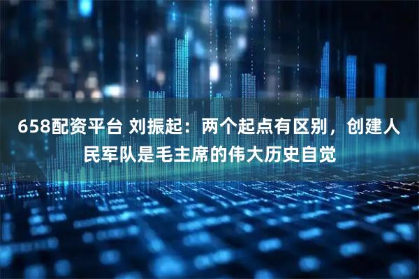 658配资平台 刘振起：两个起点有区别，创建人民军队是毛主席的伟大历史自觉