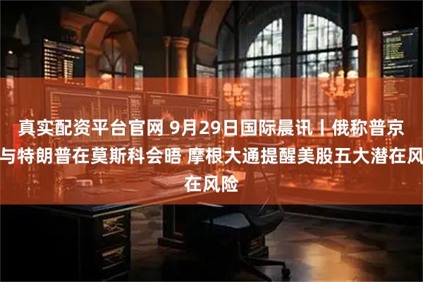 真实配资平台官网 9月29日国际晨讯丨俄称普京愿与特朗普在莫斯科会晤 摩根大通提醒美股五大潜在风险