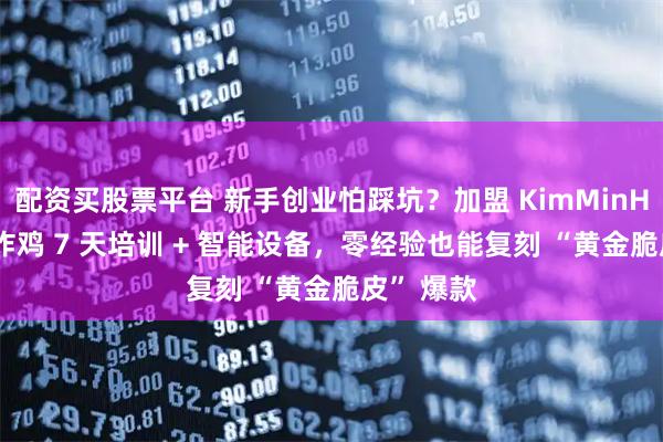 配资买股票平台 新手创业怕踩坑？加盟 KimMinHee 韩式炸鸡 7 天培训 + 智能设备，零经验也能复刻 “黄金脆皮” 爆款