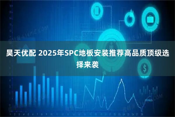 昊天优配 2025年SPC地板安装推荐高品质顶级选择来袭