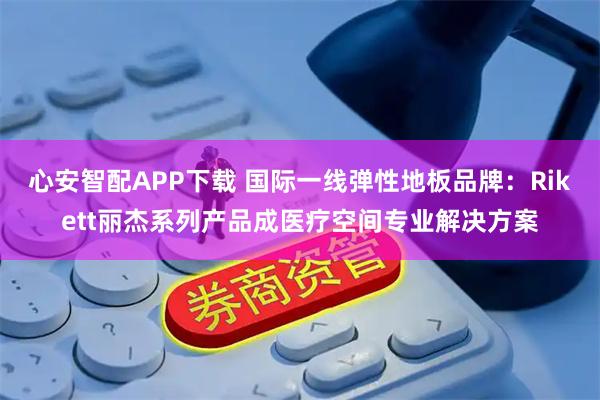 心安智配APP下载 国际一线弹性地板品牌：Rikett丽杰系列产品成医疗空间专业解决方案