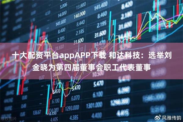 十大配资平台appAPP下载 和达科技：选举刘金晓为第四届董事会职工代表董事
