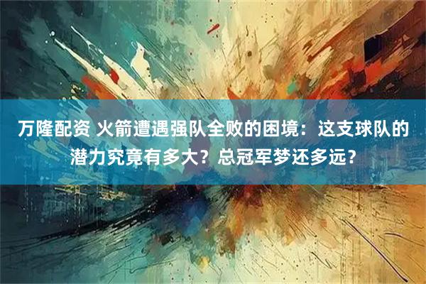 万隆配资 火箭遭遇强队全败的困境：这支球队的潜力究竟有多大？总冠军梦还多远？