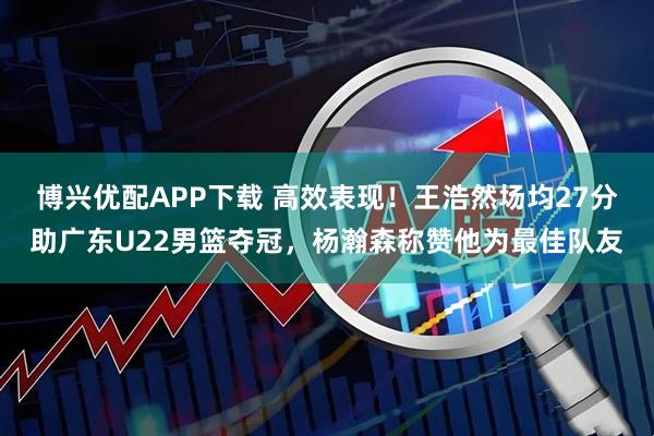博兴优配APP下载 高效表现！王浩然场均27分助广东U22男篮夺冠，杨瀚森称赞他为最佳队友