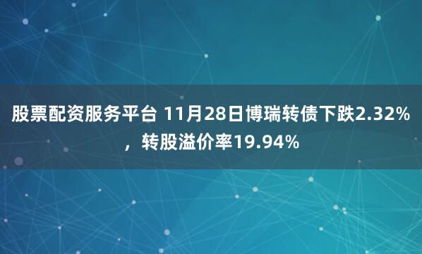 股票配资服务平台 11月28日博瑞转债下跌2.32%，转股溢价率19.94%
