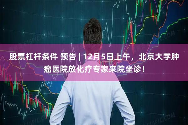 股票杠杆条件 预告 | 12月5日上午，北京大学肿瘤医院放化疗专家来院坐诊！