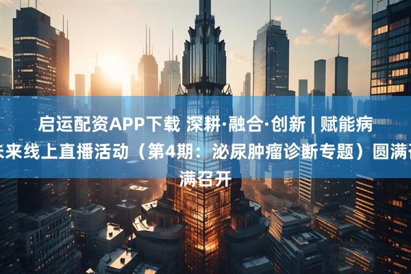 启运配资APP下载 深耕·融合·创新 | 赋能病理未来线上直播活动（第4期：泌尿肿瘤诊断专题）圆满召开