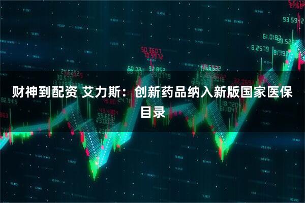 财神到配资 艾力斯：创新药品纳入新版国家医保目录