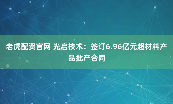 老虎配资官网 光启技术：签订6.96亿元超材料产品批产合同