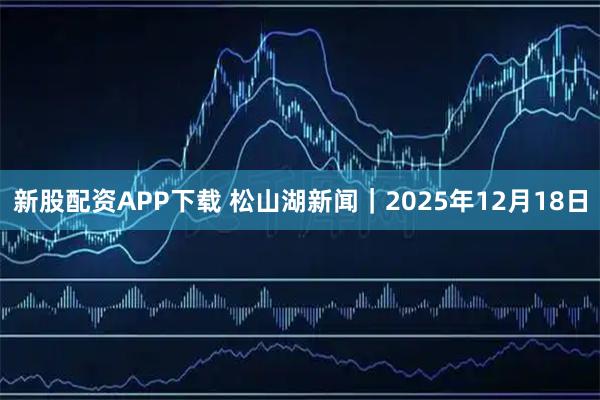新股配资APP下载 松山湖新闻｜2025年12月18日