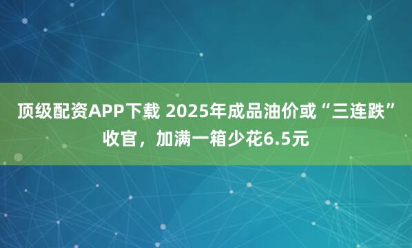 顶级配资APP下载 2025年成品油价或“三连跌”收官，加满一箱少花6.5元
