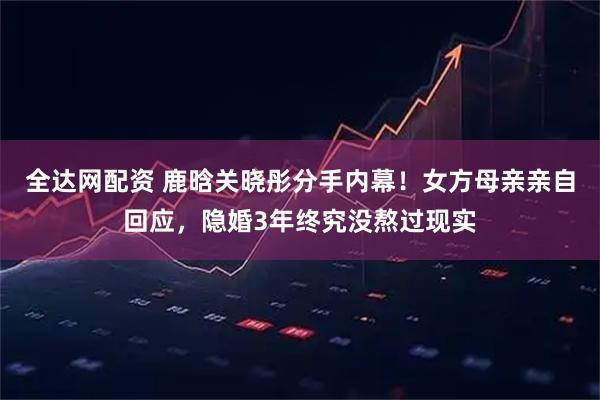 全达网配资 鹿晗关晓彤分手内幕！女方母亲亲自回应，隐婚3年终究没熬过现实