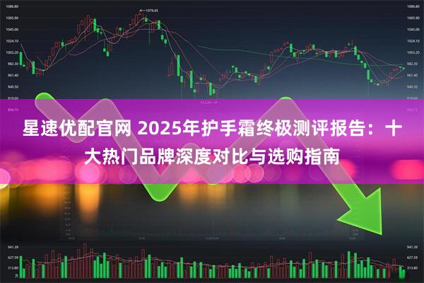 星速优配官网 2025年护手霜终极测评报告：十大热门品牌深度对比与选购指南