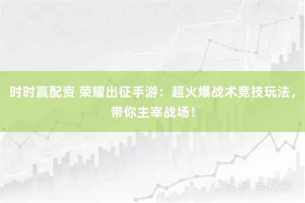 时时赢配资 荣耀出征手游：超火爆战术竞技玩法，带你主宰战场！