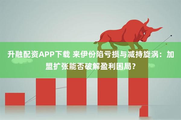 升融配资APP下载 来伊份陷亏损与减持旋涡：加盟扩张能否破解盈利困局？