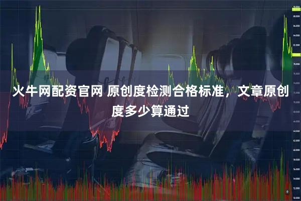 火牛网配资官网 原创度检测合格标准，文章原创度多少算通过