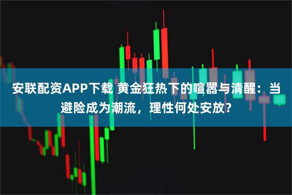 安联配资APP下载 黄金狂热下的喧嚣与清醒：当避险成为潮流，理性何处安放？