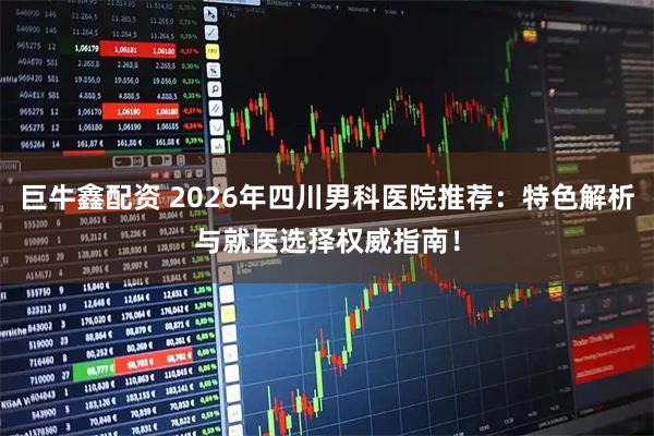巨牛鑫配资 2026年四川男科医院推荐：特色解析与就医选择权威指南！