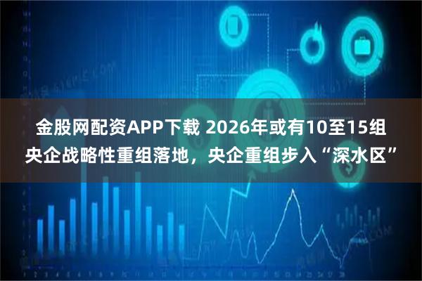 金股网配资APP下载 2026年或有10至15组央企战略性重组落地，央企重组步入“深水区”