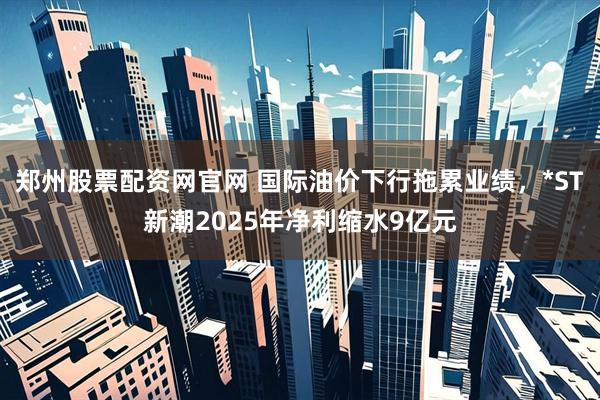 郑州股票配资网官网 国际油价下行拖累业绩，*ST新潮2025年净利缩水9亿元