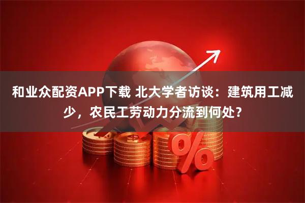 和业众配资APP下载 北大学者访谈：建筑用工减少，农民工劳动力分流到何处？