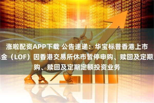 涨啦配资APP下载 公告速递：华宝标普香港上市中国中小盘基金（LOF）因香港交易所休市暂停申购、赎回及定期定额投资业务
