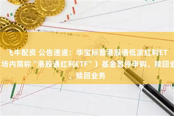 飞牛配资 公告速递：华宝标普港股通低波红利ETF（场内简称“港股通红利ETF”）基金暂停申购、赎回业务