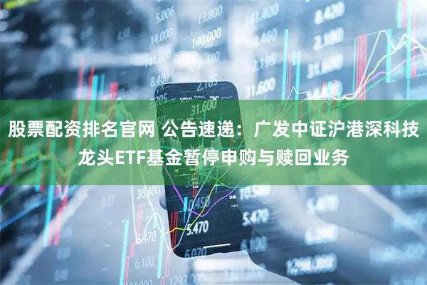 股票配资排名官网 公告速递：广发中证沪港深科技龙头ETF基金暂停申购与赎回业务