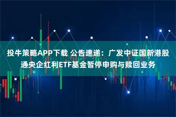 投牛策略APP下载 公告速递：广发中证国新港股通央企红利ETF基金暂停申购与赎回业务